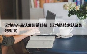 区块链产品认准趣链科技(区块链技术认证趣链科技)