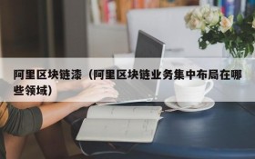 阿里区块链漆(阿里区块链业务集中布局在哪些领域)