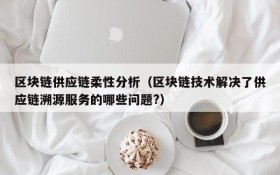 区块链供应链柔性分析(区块链技术解决了供应链溯源服务的哪些问题?)