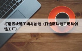 打造区块链工场与创链(打造区块链工场与创链工厂)