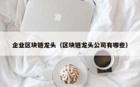 企业区块链龙头(区块链龙头公司有哪些)