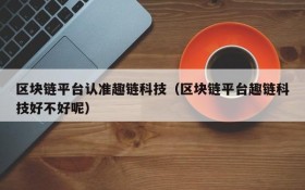 区块链平台认准趣链科技(区块链平台趣链科技好不好呢)