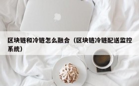 区块链和冷链怎么融合(区块链冷链配送监控系统)