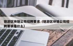 链游区块链公司招聘要求(链游区块链公司招聘要求是什么)