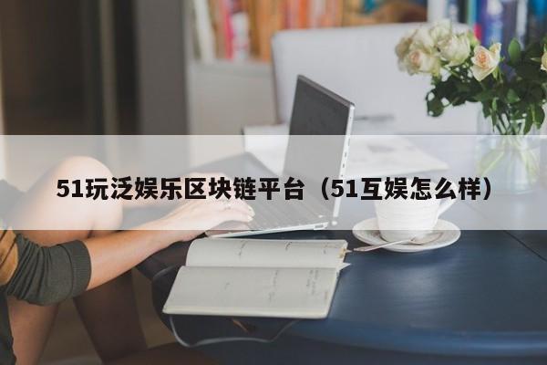 51玩泛娱乐区块链平台（51互娱怎么样）