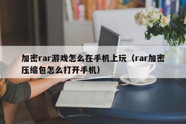 加密rar游戏怎么在手机上玩（rar加密压缩包怎么打开手机）