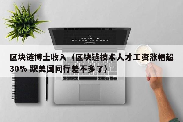 区块链博士收入（区块链技术人才工资涨幅超30% 跟美国同行差不多了）