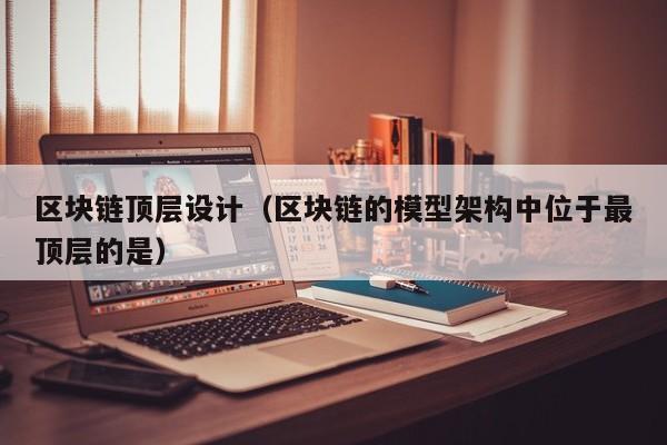 区块链顶层设计（区块链的模型架构中位于最顶层的是）