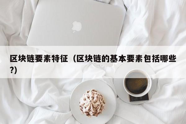 区块链要素特征（区块链的基本要素包括哪些?）