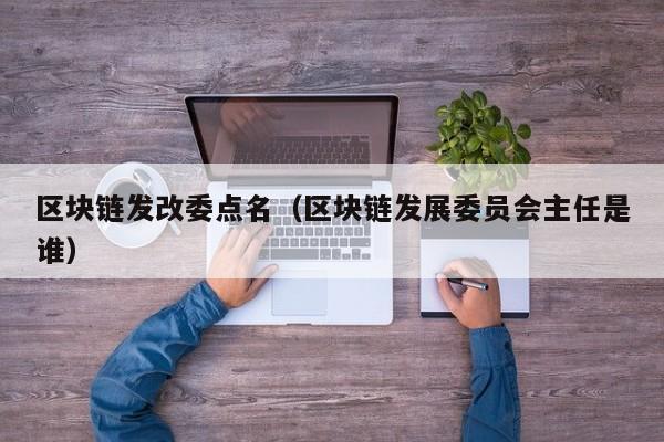 区块链发改委点名（区块链发展委员会主任是谁）