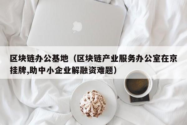 区块链办公基地（区块链产业服务办公室在京挂牌,助中小企业解融资难题）