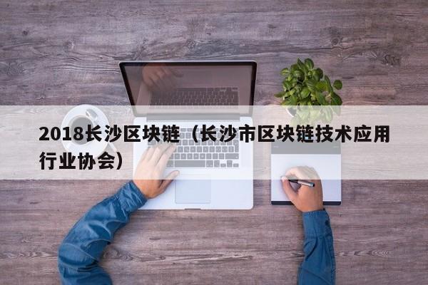 2018长沙区块链（长沙市区块链技术应用行业协会）