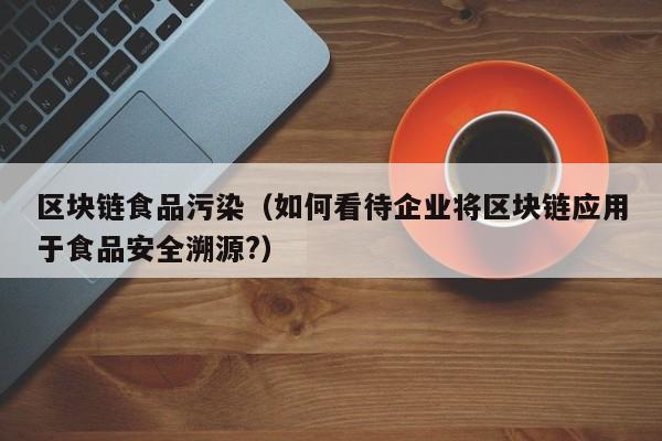 区块链食品污染（如何看待企业将区块链应用于食品安全溯源?）