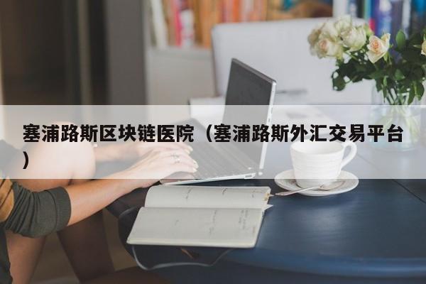 塞浦路斯区块链医院（塞浦路斯外汇交易平台）