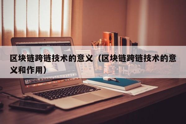 区块链跨链技术的意义（区块链跨链技术的意义和作用）