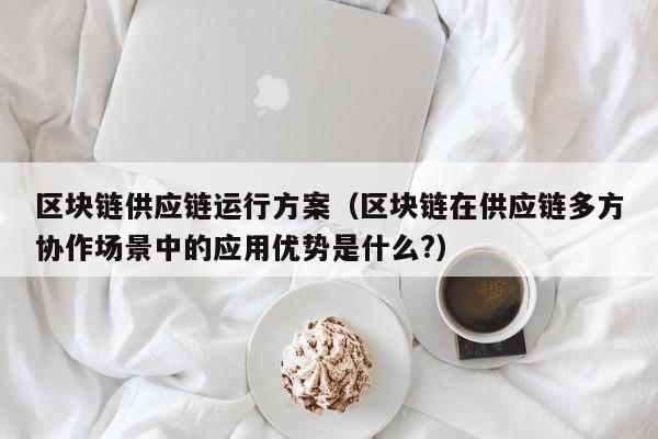 区块链供应链运行方案（区块链在供应链多方协作场景中的应用优势是什么?）