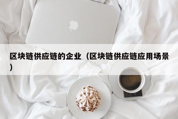 区块链供应链的企业（区块链供应链应用场景）