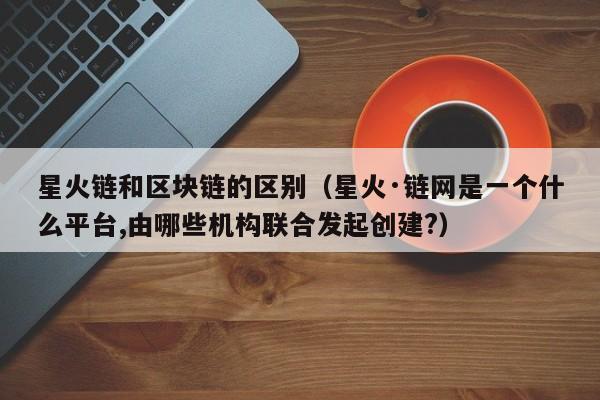 星火链和区块链的区别（星火·链网是一个什么平台,由哪些机构联合发起创建?）