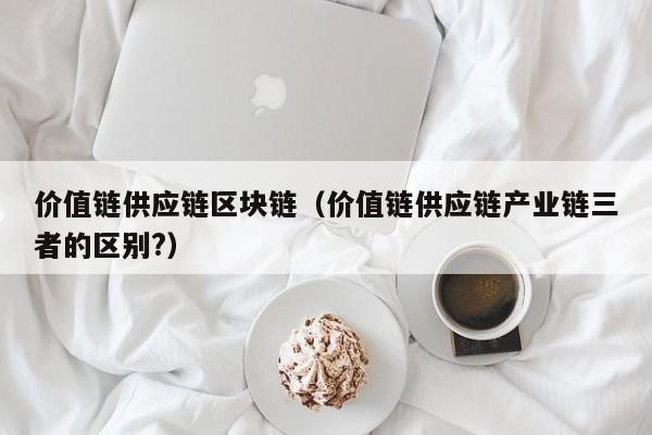价值链供应链区块链（价值链供应链产业链三者的区别?）