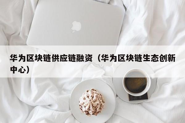 华为区块链供应链融资（华为区块链生态创新中心）