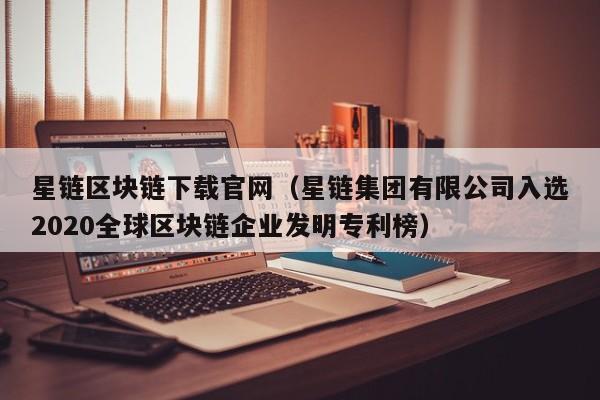 星链区块链下载官网（星链集团有限公司入选2020全球区块链企业发明专利榜）