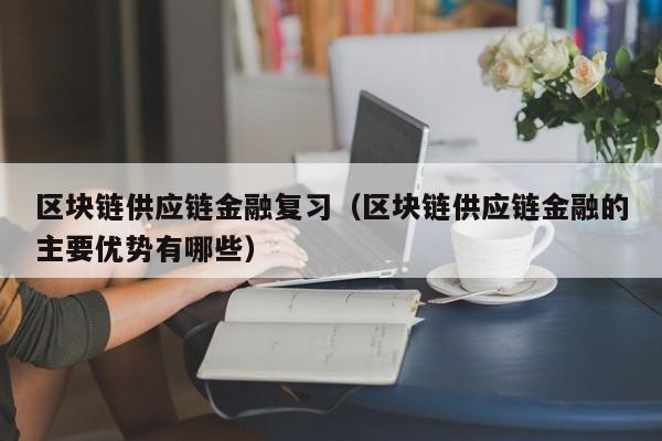 区块链供应链金融复习（区块链供应链金融的主要优势有哪些）