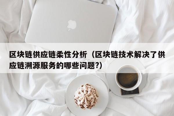 区块链供应链柔性分析（区块链技术解决了供应链溯源服务的哪些问题?）