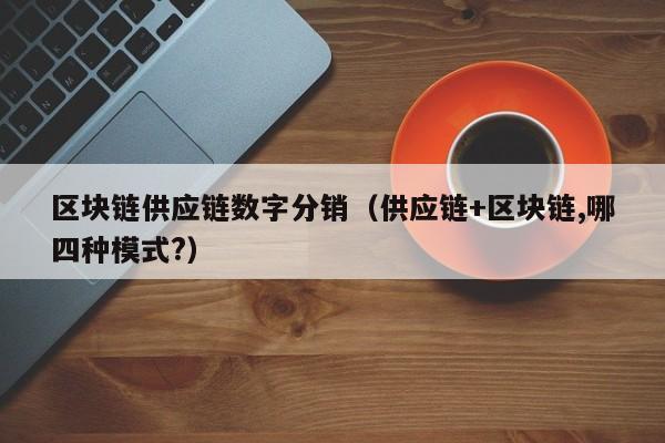 区块链供应链数字分销（供应链+区块链,哪四种模式?）