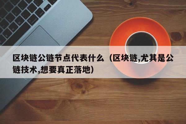 区块链公链节点代表什么（区块链,尤其是公链技术,想要真正落地）