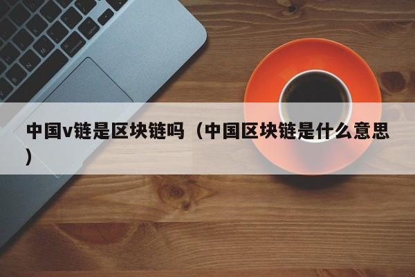 中国v链是区块链吗（中国区块链是什么意思）