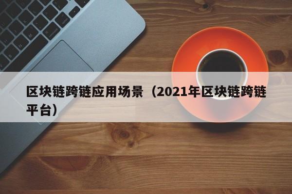 区块链跨链应用场景（2021年区块链跨链平台）
