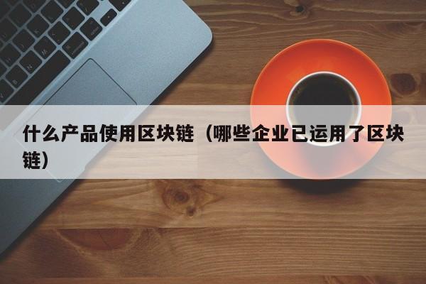 什么产品使用区块链（哪些企业已运用了区块链）