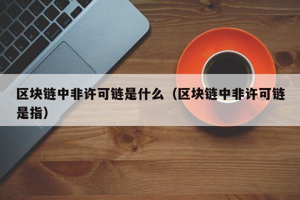 区块链中非许可链是什么（区块链中非许可链是指）